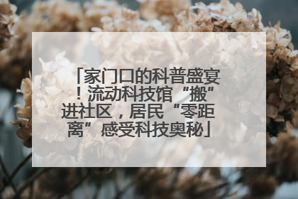 家门口的科普盛宴！流动科技馆“搬”进社区，居民“零距离”感受科技奥秘