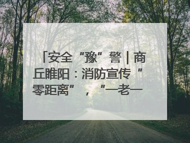 安全“豫”警｜商丘睢阳：消防宣传“零距离”，“一老一小”同守护