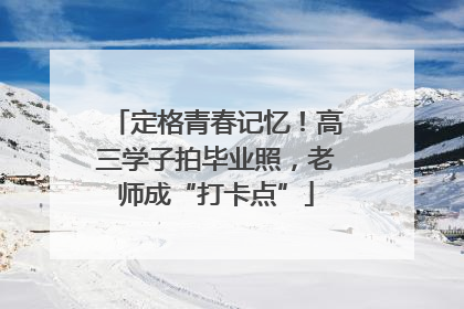 定格青春记忆！高三学子拍毕业照，老师成“打卡点”