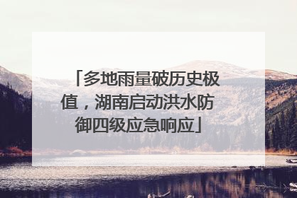 多地雨量破历史极值，湖南启动洪水防御四级应急响应