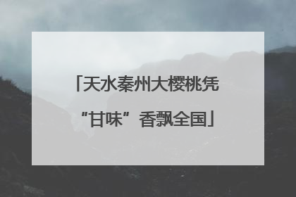 天水秦州大樱桃凭“甘味”香飘全国