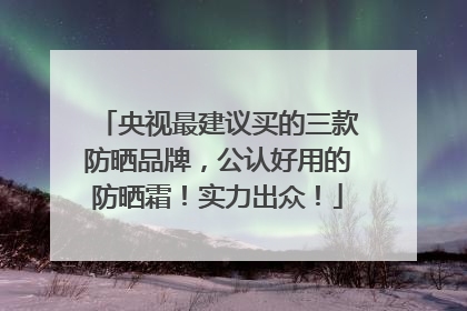 央视最建议买的三款防晒品牌，公认好用的防晒霜！实力出众！