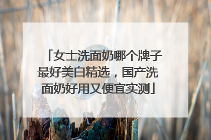 女士洗面奶哪个牌子最好美白精选，国产洗面奶好用又便宜实测