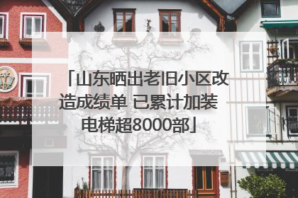 山东晒出老旧小区改造成绩单 已累计加装电梯超8000部