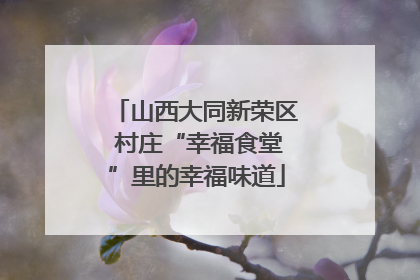 山西大同新荣区 村庄“幸福食堂”里的幸福味道