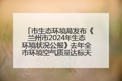 市生态环境局发布《兰州市2024年生态环境状况公报》去年全市环境空气质量达标天数301天
