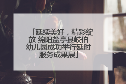 延续美好，精彩绽放 绵阳盐亭县岐伯幼儿园成功举行延时服务成果展