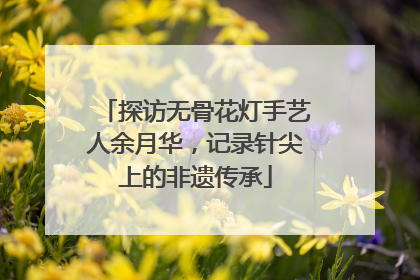 探访无骨花灯手艺人余月华，记录针尖上的非遗传承