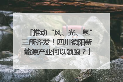 推动“风、光、氢”三箭齐发！四川德阳新能源产业何以领跑？