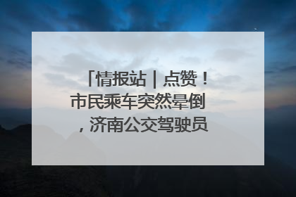 情报站｜点赞！市民乘车突然晕倒，济南公交驾驶员和乘客热心相助