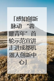 感知创新脉动 “蓉耀青年”首轮示范宣讲走进成都机器人创新中心