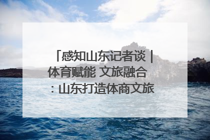 感知山东记者谈｜体育赋能 文旅融合：山东打造体商文旅融合发展新格局
