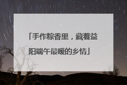 手作粽香里，藏着益阳端午最暖的乡情