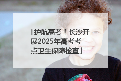 护航高考！长沙开展2025年高考考点卫生保障检查