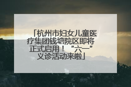 杭州市妇女儿童医疗集团钱塘院区即将正式启用！“六一”义诊活动来啦