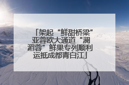架起“鲜甜桥梁” 亚蓉欧大通道“澜湄蓉”鲜果专列顺利运抵成都青白江