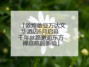 敦煌敢曼万达文华酒店6月启幕 千年丝路邂逅东方禅意旅居新境