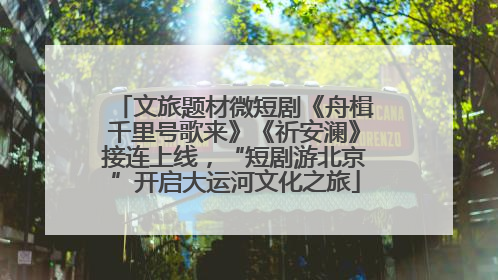 文旅题材微短剧《舟楫千里号歌来》《祈安澜》接连上线，“短剧游北京”开启大运河文化之旅