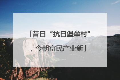 昔日“抗日堡垒村”，今朝富民产业新