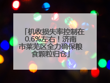 机收损失率控制在0.6%左右！济南市莱芜区全力确保粮食颗粒归仓