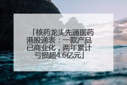 核药龙头先通医药港股递表：一款产品已商业化，两年累计亏损超4.6亿元