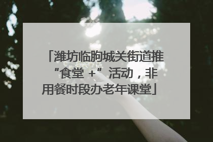 潍坊临朐城关街道推“食堂 +”活动，非用餐时段办老年课堂