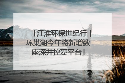 江淮环保世纪行｜环巢湖今年将新增数座深井控藻平台