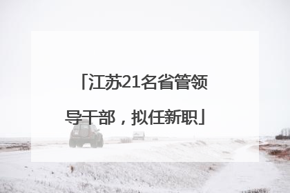 江苏21名省管领导干部，拟任新职