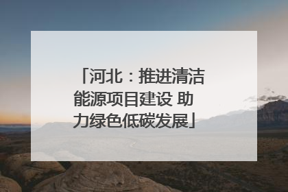 河北：推进清洁能源项目建设 助力绿色低碳发展