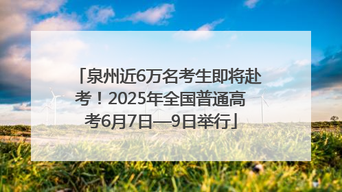 泉州近6万名考生即将赴考！2025年全国普通高考6月7日—9日举行