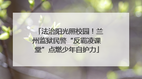 法治阳光照校园！兰州监狱民警“反霸凌课堂”点燃少年自护力