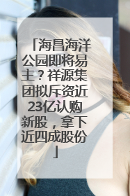 海昌海洋公园即将易主？祥源集团拟斥资近23亿认购新股，拿下近四成股份