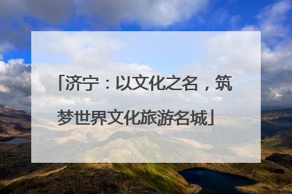 济宁：以文化之名，筑梦世界文化旅游名城