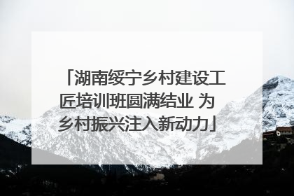 湖南绥宁乡村建设工匠培训班圆满结业 为乡村振兴注入新动力