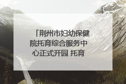 荆州市妇幼保健院托育综合服务中心正式开园 托育宣传月同步启动