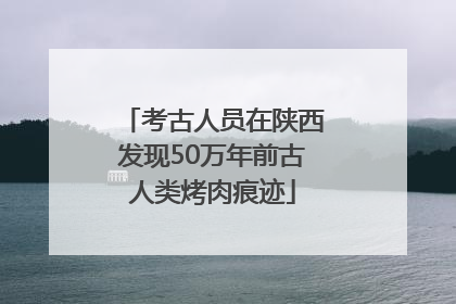 考古人员在陕西发现50万年前古人类烤肉痕迹