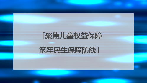聚焦儿童权益保障 筑牢民生保障防线