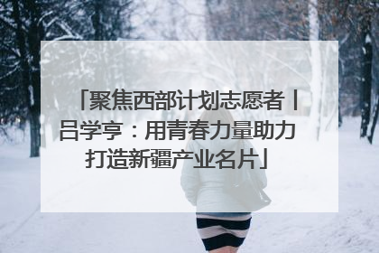聚焦西部计划志愿者丨吕学亨：用青春力量助力打造新疆产业名片
