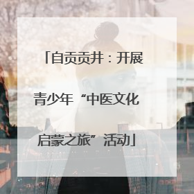 自贡贡井：开展青少年“中医文化启蒙之旅”活动
