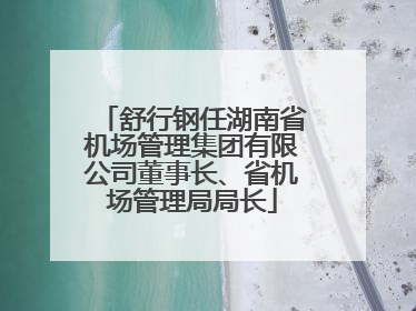 舒行钢任湖南省机场管理集团有限公司董事长、省机场管理局局长