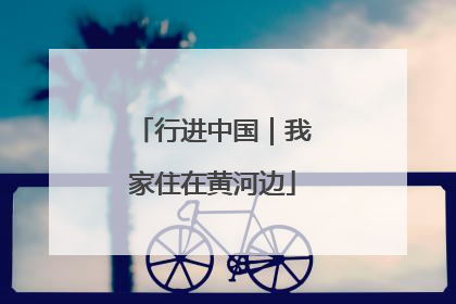 行进中国｜我家住在黄河边