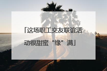 这场职工交友联谊活动很甜蜜“缘”满
