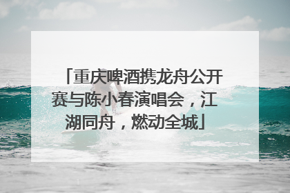 重庆啤酒携龙舟公开赛与陈小春演唱会，江湖同舟，燃动全城