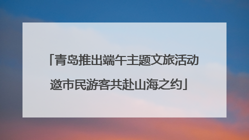 青岛推出端午主题文旅活动 邀市民游客共赴山海之约