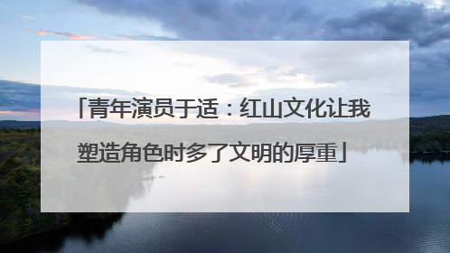青年演员于适：红山文化让我塑造角色时多了文明的厚重
