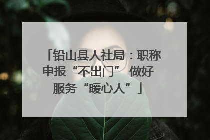 铅山县人社局：职称申报“不出门” 做好服务“暖心人”