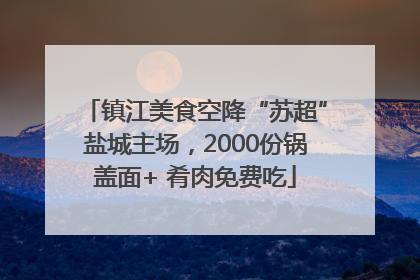 镇江美食空降“苏超”盐城主场，2000份锅盖面+ 肴肉免费吃