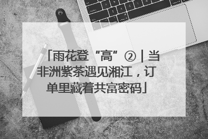 雨花登“高”②｜当非洲紫茶遇见湘江，订单里藏着共富密码