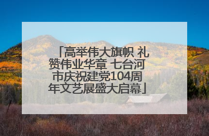 高举伟大旗帜 礼赞伟业华章 七台河市庆祝建党104周年文艺展盛大启幕