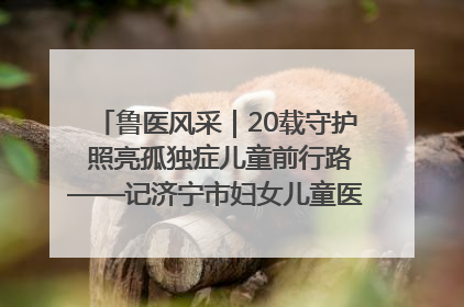 鲁医风采｜20载守护 照亮孤独症儿童前行路——记济宁市妇女儿童医院儿童康复中心主任、副主任技师赵淑珍